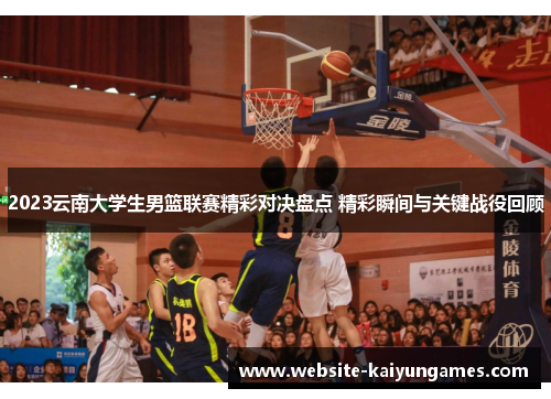 2023云南大学生男篮联赛精彩对决盘点 精彩瞬间与关键战役回顾
