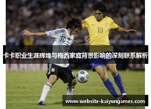 卡卡职业生涯辉煌与梅西家庭背景影响的深刻联系解析