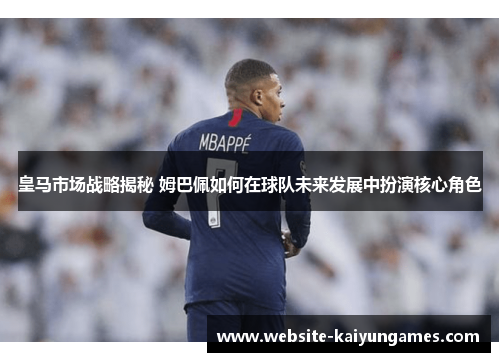 皇马市场战略揭秘 姆巴佩如何在球队未来发展中扮演核心角色