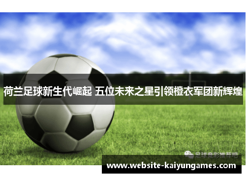 荷兰足球新生代崛起 五位未来之星引领橙衣军团新辉煌