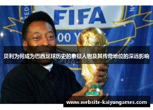 贝利为何成为巴西足球历史的象征人物及其传奇地位的深远影响 贝利为何成为巴西足球历史的象征人物及其传奇地位的深远影响