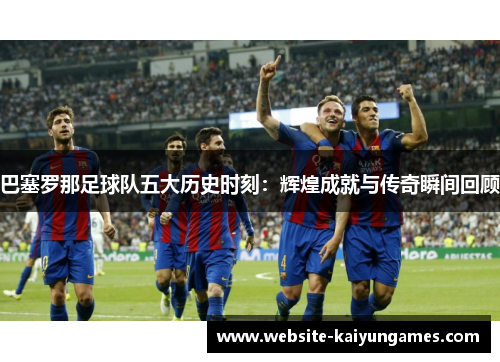 巴塞罗那足球队五大历史时刻：辉煌成就与传奇瞬间回顾