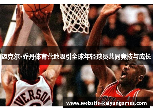 迈克尔·乔丹体育营地吸引全球年轻球员共同竞技与成长 迈克尔·乔丹体育营地吸引全球年轻球员共同竞技与成长