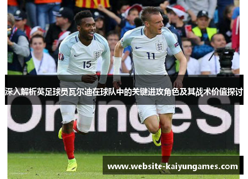 深入解析英足球员瓦尔迪在球队中的关键进攻角色及其战术价值探讨 深入解析英足球员瓦尔迪在球队中的关键进攻角色及其战术价值探讨