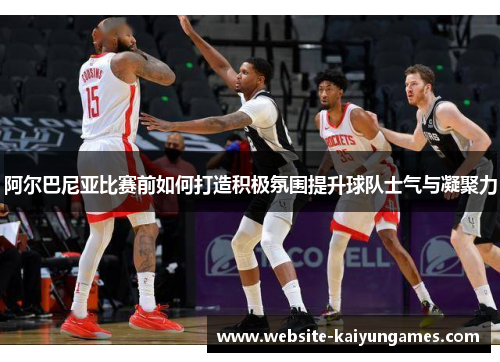 阿尔巴尼亚比赛前如何打造积极氛围提升球队士气与凝聚力